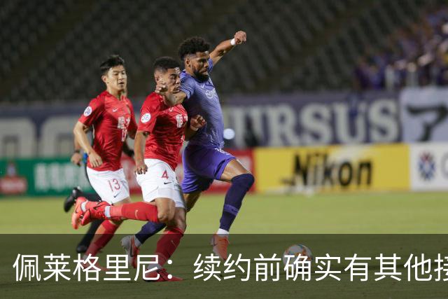 佩莱格里尼：续约前确实有其他接触，但我的首选永远都是留下